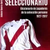 SELECCIONARIO. DICCIONARIO DE JUGADORES DE LA SELECCION PERUANA 1927-2017